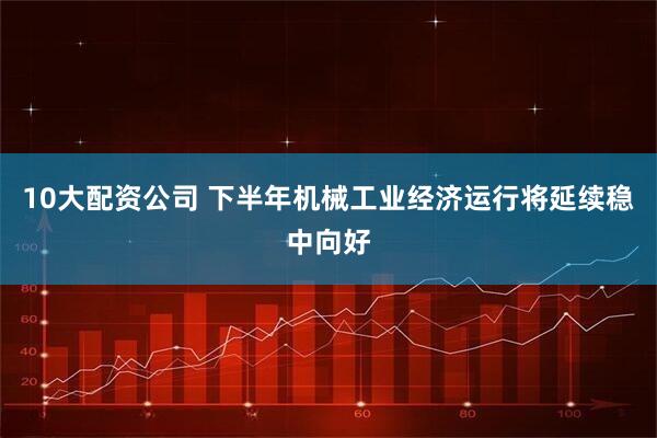 10大配资公司 下半年机械工业经济运行将延续稳中向好