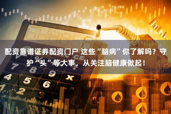 配资靠谱证券配资门户 这些“脑病”你了解吗？守护“头”等大事，从关注脑健康做起！