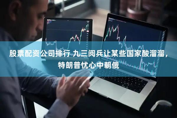 股票配资公司排行 九三阅兵让某些国家酸溜溜，特朗普忧心中朝俄