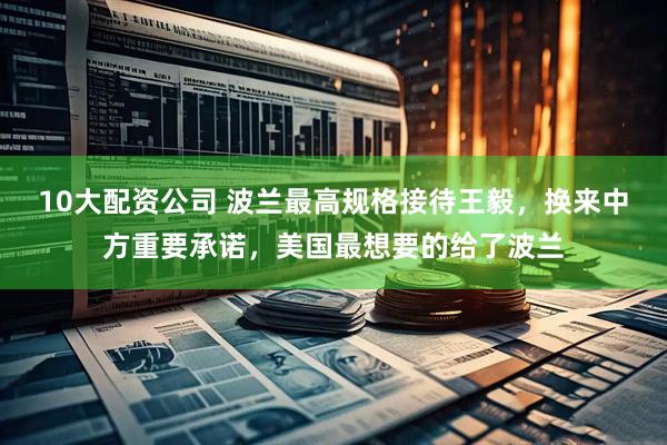 10大配资公司 波兰最高规格接待王毅，换来中方重要承诺，美国最想要的给了波兰