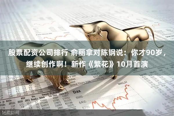 股票配资公司排行 俞丽拿对陈钢说：你才90岁，继续创作啊！新作《繁花》10月首演