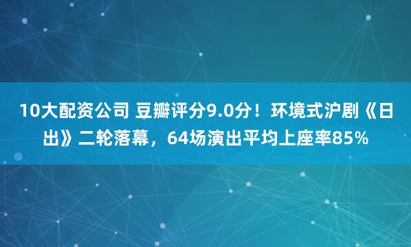 10大配资公司 豆瓣评分9.0分！环境式沪剧《日出》二轮落幕，64场演出平均上座率85%