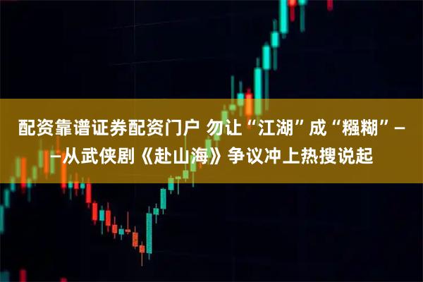 配资靠谱证券配资门户 勿让“江湖”成“糨糊”——从武侠剧《赴山海》争议冲上热搜说起