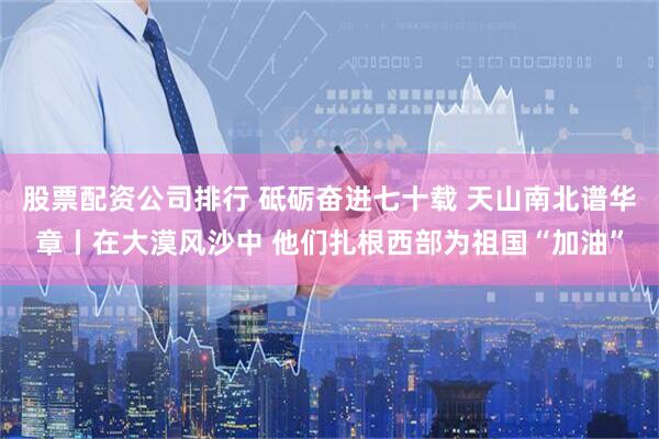 股票配资公司排行 砥砺奋进七十载 天山南北谱华章丨在大漠风沙中 他们扎根西部为祖国“加油”