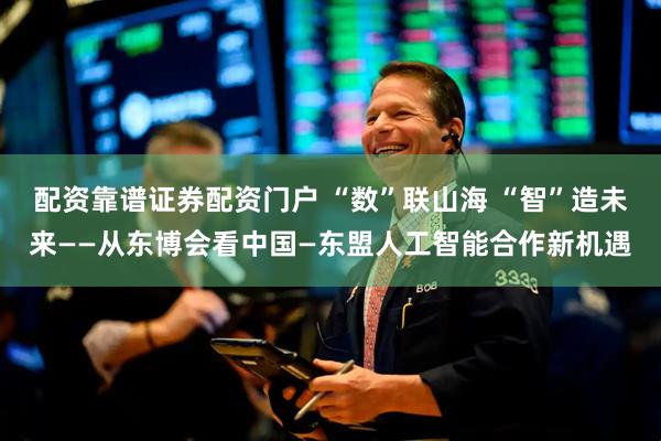 配资靠谱证券配资门户 “数”联山海 “智”造未来——从东博会看中国—东盟人工智能合作新机遇