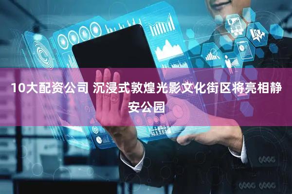 10大配资公司 沉浸式敦煌光影文化街区将亮相静安公园