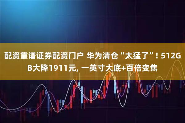 配资靠谱证券配资门户 华为清仓“太猛了”! 512GB大降1911元, 一英寸大底+百倍变焦