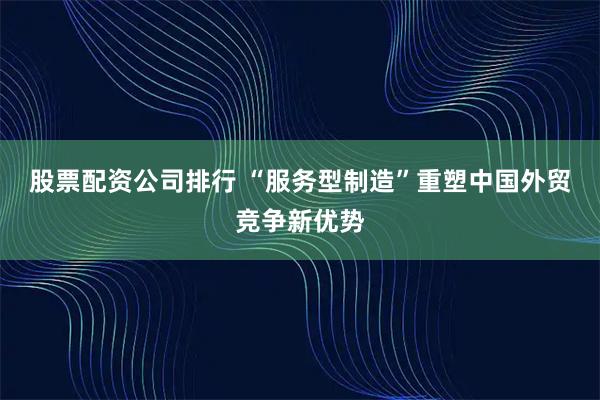股票配资公司排行 “服务型制造”重塑中国外贸竞争新优势