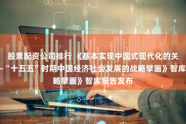 股票配资公司排行 《基本实现中国式现代化的关键阶段——“十五五”时期中国经济社会发展的战略擘画》智库报告发布