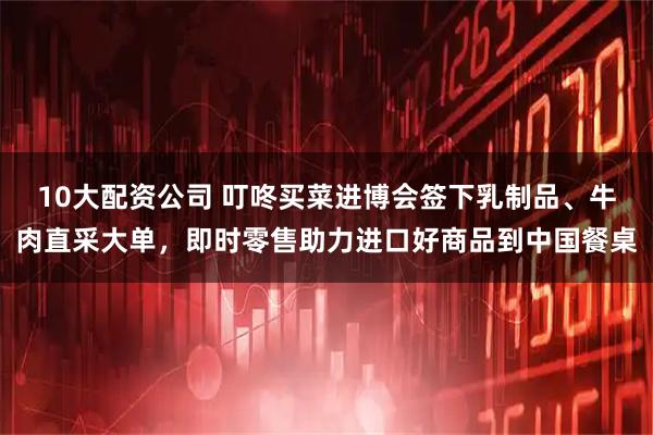 10大配资公司 叮咚买菜进博会签下乳制品、牛肉直采大单，即时零售助力进口好商品到中国餐桌