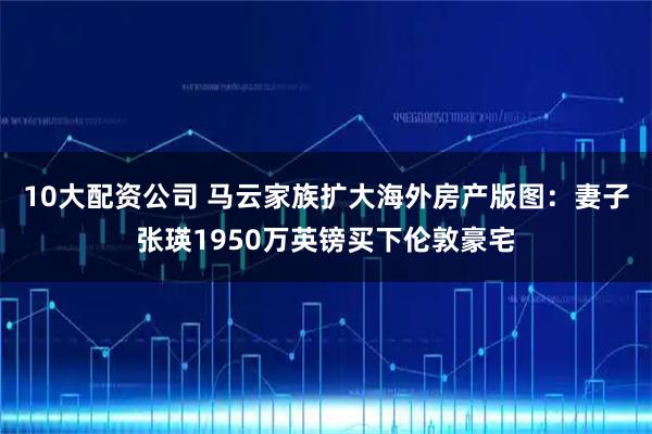 10大配资公司 马云家族扩大海外房产版图：妻子张瑛1950万英镑买下伦敦豪宅