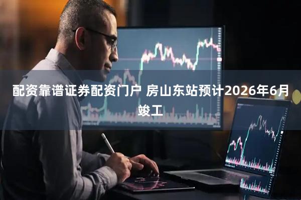 配资靠谱证券配资门户 房山东站预计2026年6月竣工