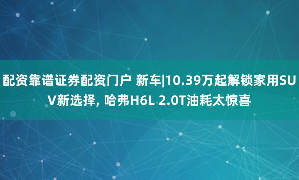 配资靠谱证券配资门户 新车|10.39万起解锁家用SUV新选择, 哈弗H6L 2.0T油耗太惊喜