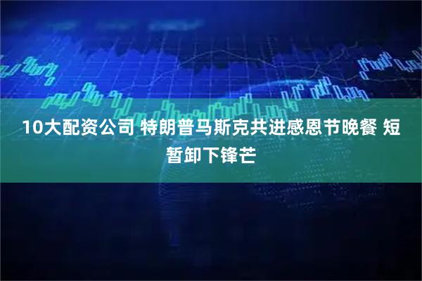 10大配资公司 特朗普马斯克共进感恩节晚餐 短暂卸下锋芒