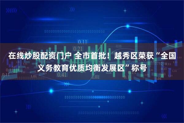 在线炒股配资门户 全市首批！越秀区荣获“全国义务教育优质均衡发展区”称号