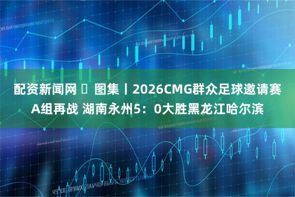 配资新闻网 ‌图集丨2026CMG群众足球邀请赛A组再战 湖南永州5：0大胜黑龙江哈尔滨