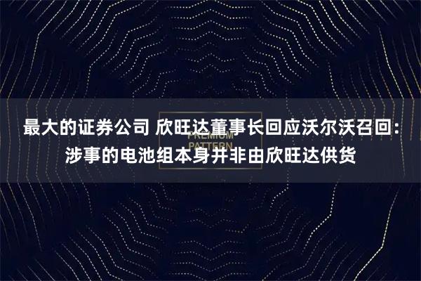 最大的证券公司 欣旺达董事长回应沃尔沃召回:涉事的电池组本身并非由欣旺达供货