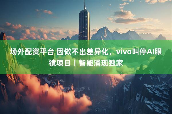 场外配资平台 因做不出差异化，vivo叫停AI眼镜项目丨智能涌现独家