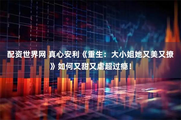 配资世界网 真心安利《重生：大小姐她又美又撩》如何又甜又虐超过瘾！