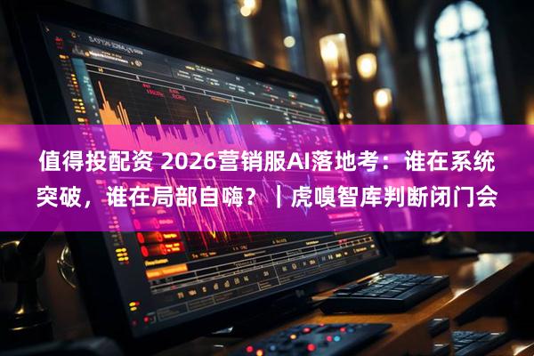 值得投配资 2026营销服AI落地考：谁在系统突破，谁在局部自嗨？｜虎嗅智库判断闭门会