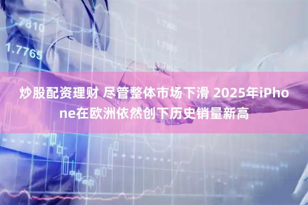 炒股配资理财 尽管整体市场下滑 2025年iPhone在欧洲依然创下历史销量新高