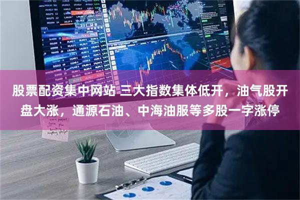 股票配资集中网站 三大指数集体低开，油气股开盘大涨，通源石油、中海油服等多股一字涨停