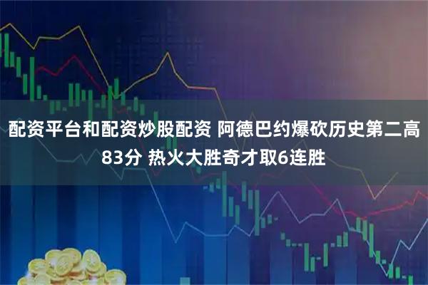 配资平台和配资炒股配资 阿德巴约爆砍历史第二高83分 热火大胜奇才取6连胜