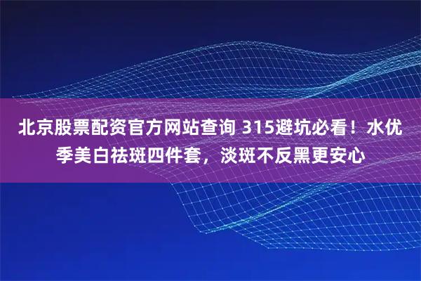 北京股票配资官方网站查询 315避坑必看!水优季美白祛斑四件套,淡斑不反黑更安心