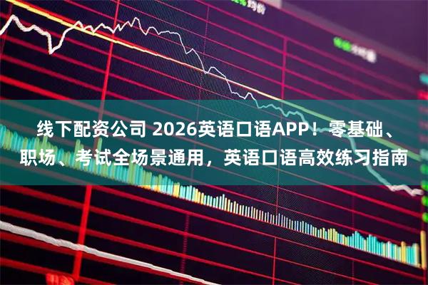 线下配资公司 2026英语口语APP！零基础、职场、考试全场景通用，英语口语高效练习指南