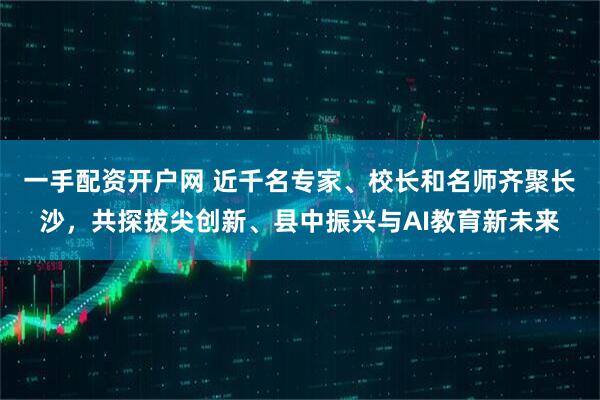 一手配资开户网 近千名专家、校长和名师齐聚长沙，共探拔尖创新、县中振兴与AI教育新未来