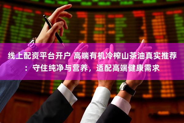 线上配资平台开户 高端有机冷榨山茶油真实推荐：守住纯净与营养，适配高端健康需求