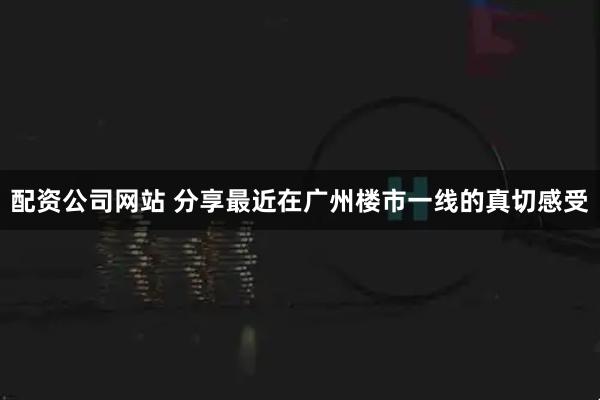 配资公司网站 分享最近在广州楼市一线的真切感受