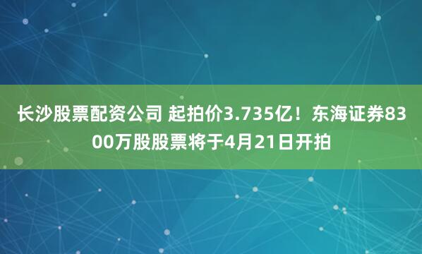 长沙股票配资公司 起拍价3.735亿！东海证券8300万股股票将于4月21日开拍