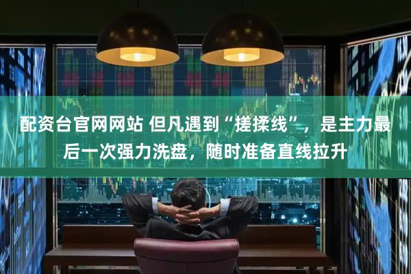 配资台官网网站 但凡遇到“搓揉线”，是主力最后一次强力洗盘，随时准备直线拉升