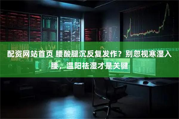 配资网站首页 腰酸腿沉反复发作？别忽视寒湿入腰，温阳祛湿才是关键