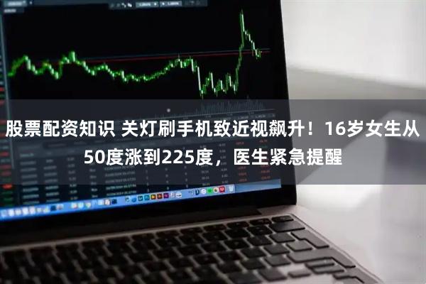 股票配资知识 关灯刷手机致近视飙升！16岁女生从50度涨到225度，医生紧急提醒