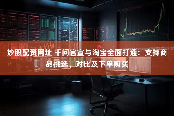 炒股配资网址 千问官宣与淘宝全面打通：支持商品挑选、对比及下单购买