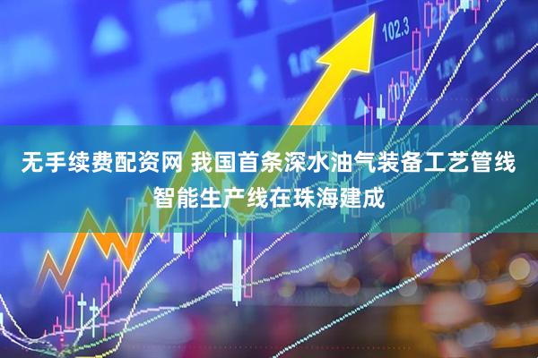 无手续费配资网 我国首条深水油气装备工艺管线智能生产线在珠海建成