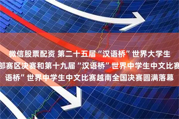 微信股票配资 第二十五届“汉语桥”世界大学生中文比赛越南北部及中部赛区决赛和第十九届“汉语桥”世界中学生中文比赛越南全国决赛圆满落幕