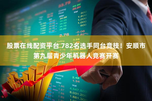 股票在线配资平台 782名选手同台竞技！安顺市第九届青少年机器人竞赛开赛