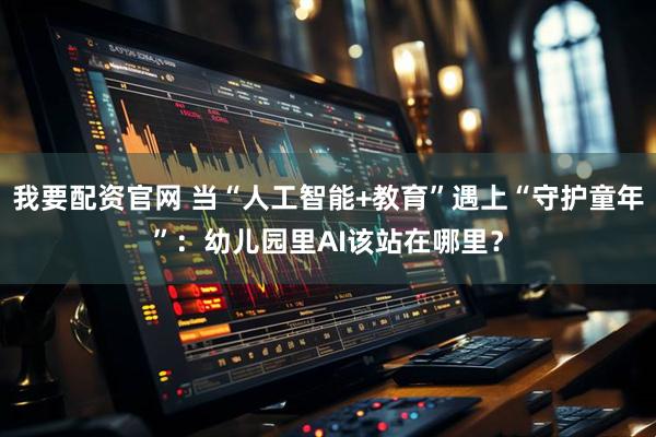 我要配资官网 当“人工智能+教育”遇上“守护童年”：幼儿园里AI该站在哪里？