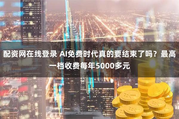配资网在线登录 AI免费时代真的要结束了吗？最高一档收费每年5000多元