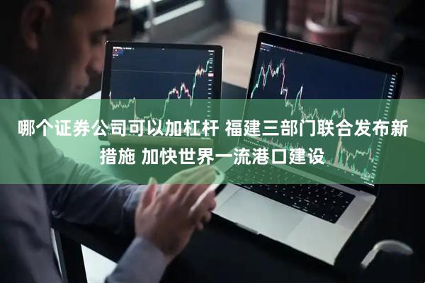 哪个证券公司可以加杠杆 福建三部门联合发布新措施 加快世界一流港口建设