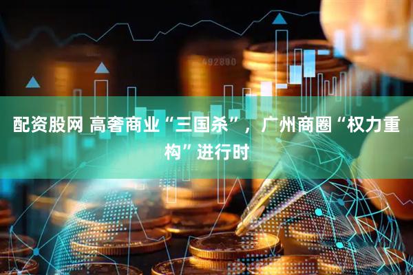 配资股网 高奢商业“三国杀”，广州商圈“权力重构”进行时