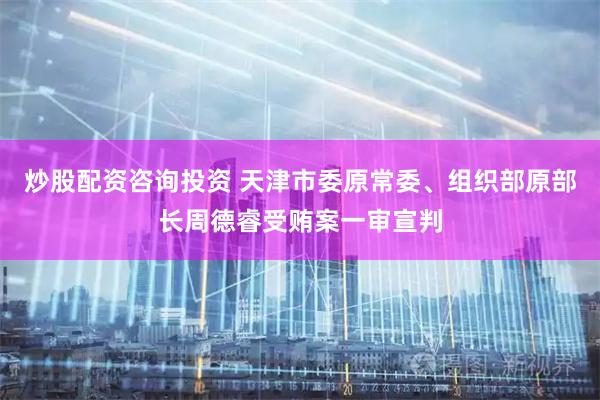 炒股配资咨询投资 天津市委原常委、组织部原部长周德睿受贿案一审宣判