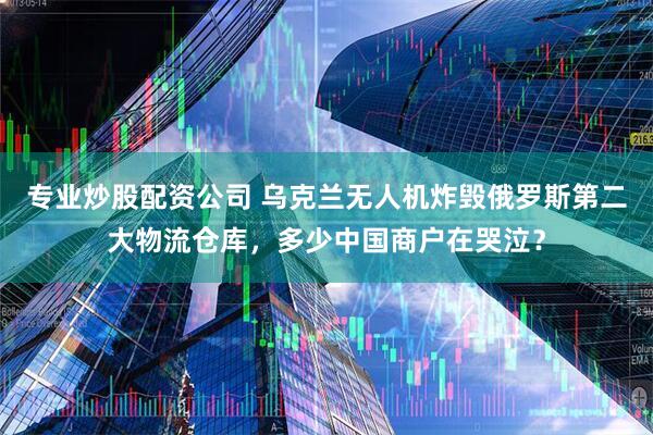 专业炒股配资公司 乌克兰无人机炸毁俄罗斯第二大物流仓库，多少中国商户在哭泣？