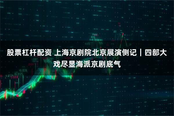股票杠杆配资 上海京剧院北京展演侧记｜四部大戏尽显海派京剧底气