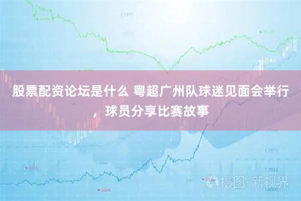 股票配资论坛是什么 粤超广州队球迷见面会举行，球员分享比赛故事