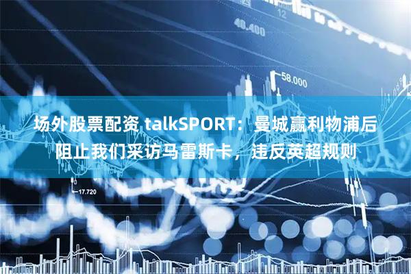 场外股票配资 talkSPORT：曼城赢利物浦后阻止我们采访马雷斯卡，违反英超规则