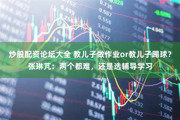 炒股配资论坛大全 教儿子做作业or教儿子踢球？张琳芃：两个都难，还是选辅导学习